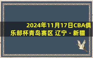 2024年11月17日CBA俱乐部杯青岛赛区 辽宁 - 新疆 全场精华回放